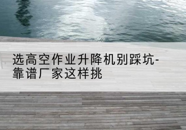 港口剪叉式升降机厂家-选高空作业升降机别踩坑-靠谱厂家这样挑
