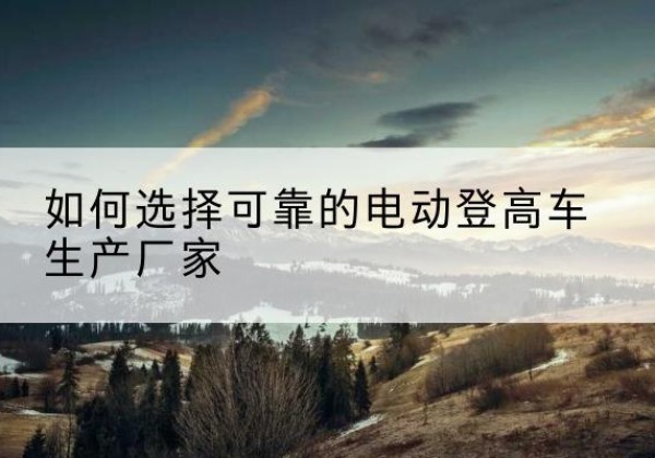 港口电动登高车厂家-如何选择可靠的电动登高车生产厂家