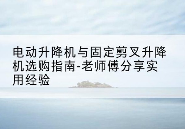 港口电动升降机怎么选-电动升降机与固定剪叉升降机选购指南-老师傅分享实用经验
